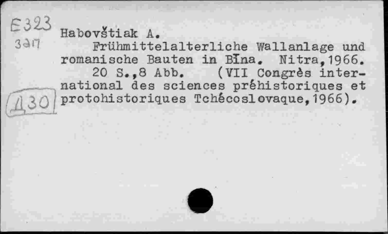 ﻿Є323
зап
Habovstiak А.
Frühmittelalterliche Wallanlage und romanische Bauten in Bïna. Nitra,1966.
20 S.,8 Abb. (VII Congrès international des sciences préhistoriques et protohistoriques Tchécoslovaque,1966).